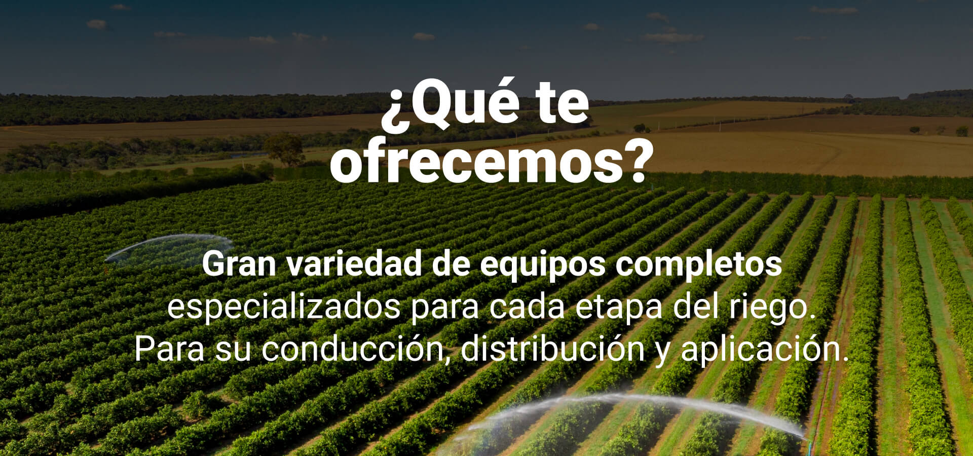 ¿Qué te ofrecemos? Gran variedad de equipos completos especializados para cada etapa del riego para su conducción, distribución y aplicación.